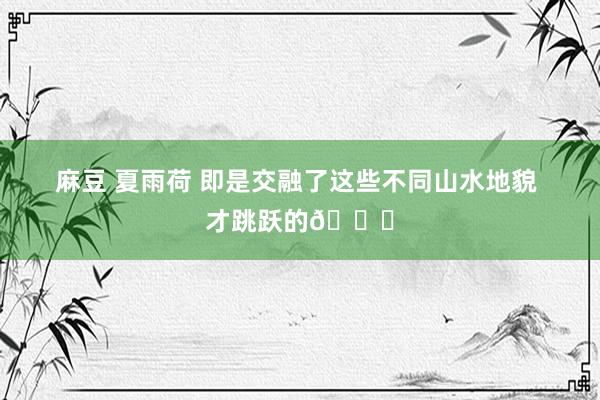 麻豆 夏雨荷 即是交融了这些不同山水地貌 才跳跃的👇