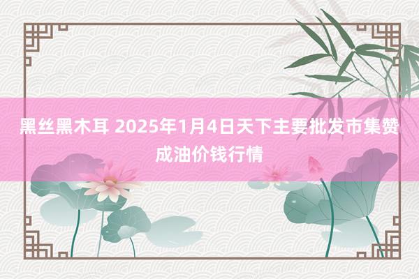 黑丝黑木耳 2025年1月4日天下主要批发市集赞成油价钱行情