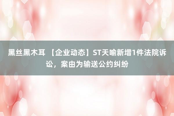 黑丝黑木耳 【企业动态】ST天喻新增1件法院诉讼，案由为输送公约纠纷