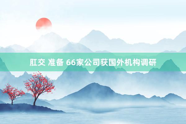 肛交 准备 66家公司获国外机构调研