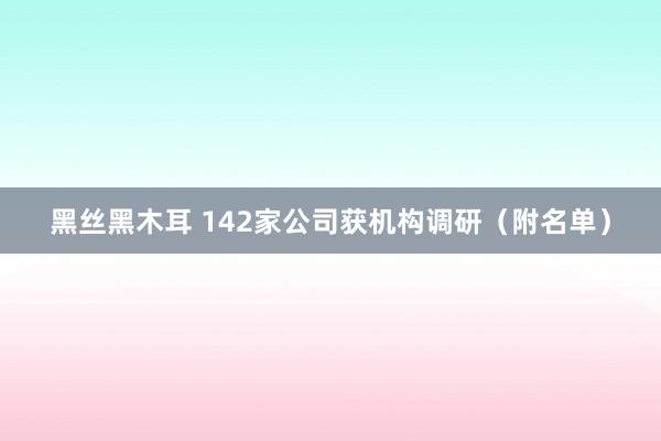 黑丝黑木耳 142家公司获机构调研（附名单）