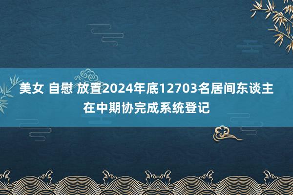 美女 自慰 放置2024年底12703名居间东谈主在中期协完成系统登记