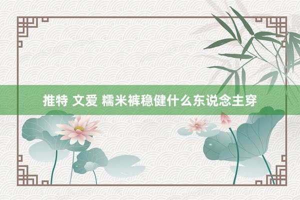 推特 文爱 糯米裤稳健什么东说念主穿