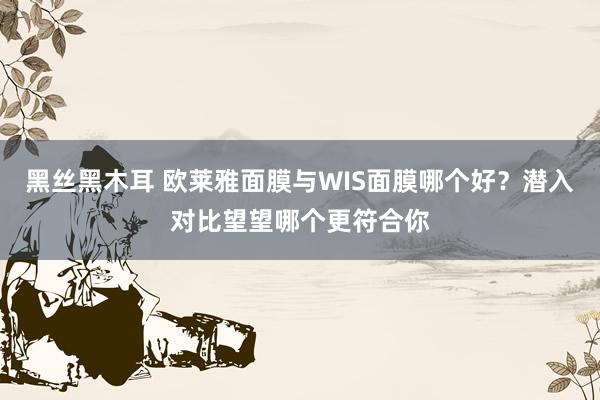 黑丝黑木耳 欧莱雅面膜与WIS面膜哪个好？潜入对比望望哪个更符合你