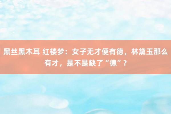 黑丝黑木耳 红楼梦：女子无才便有德，林黛玉那么有才，是不是缺了“德”？