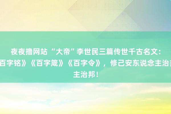 夜夜撸网站 “大帝”李世民三篇传世千古名文：《百字铭》《百字箴》《百字令》，修己安东说念主治邦！
