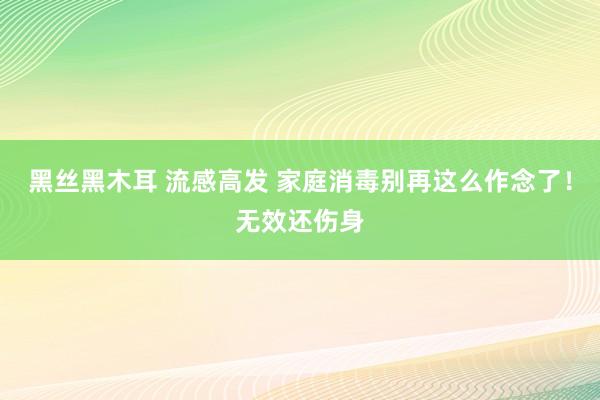 黑丝黑木耳 流感高发 家庭消毒别再这么作念了！无效还伤身