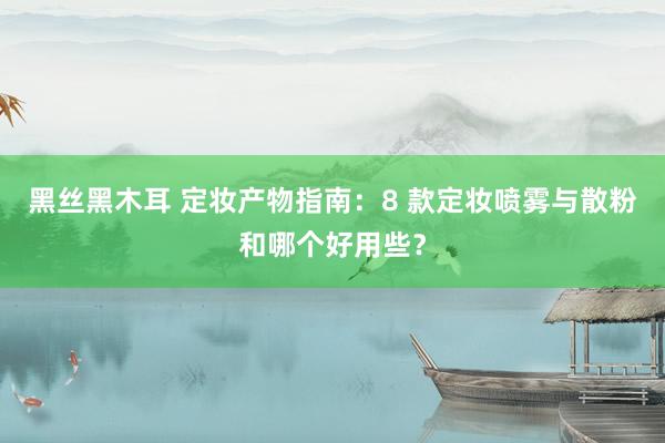 黑丝黑木耳 定妆产物指南：8 款定妆喷雾与散粉和哪个好用些？