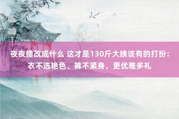 夜夜撸改成什么 这才是130斤大姨该有的打扮：衣不选艳色、裤不紧身，更优雅多礼