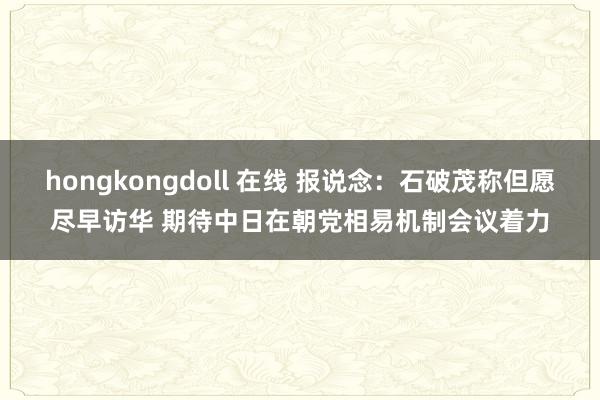 hongkongdoll 在线 报说念：石破茂称但愿尽早访华 期待中日在朝党相易机制会议着力