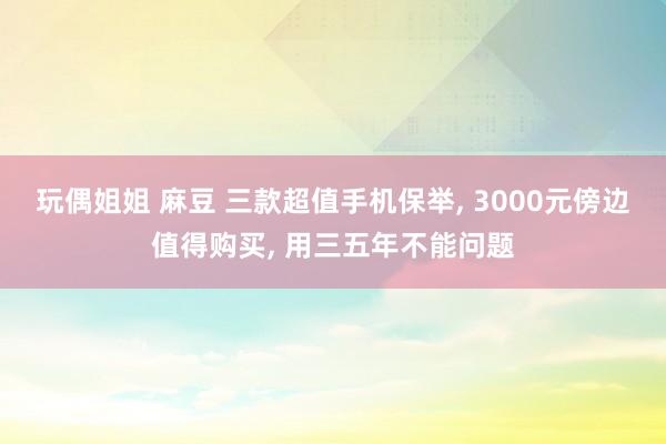 玩偶姐姐 麻豆 三款超值手机保举， 3000元傍边值得购买， 用三五年不能问题