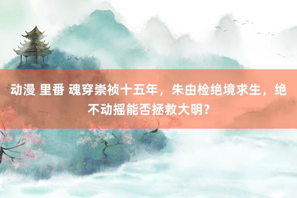 动漫 里番 魂穿崇祯十五年，朱由检绝境求生，绝不动摇能否拯救大明？