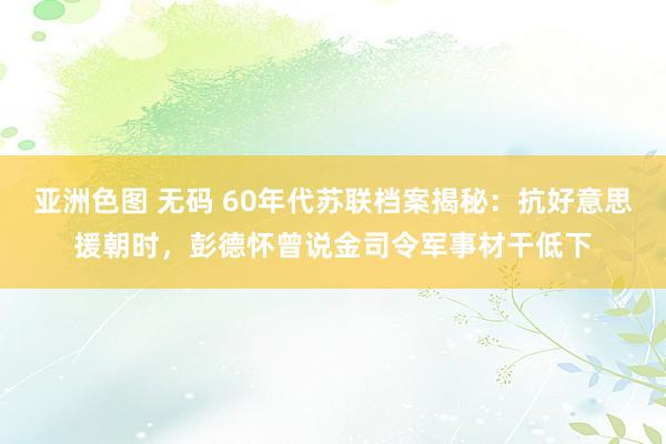 亚洲色图 无码 60年代苏联档案揭秘：抗好意思援朝时，彭德怀曾说金司令军事材干低下