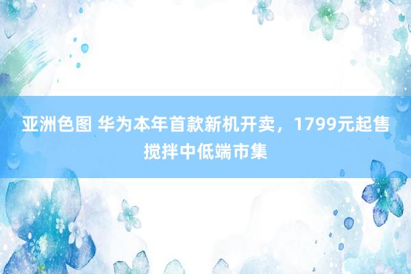 亚洲色图 华为本年首款新机开卖，1799元起售搅拌中低端市集