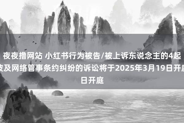 夜夜撸网站 小红书行为被告/被上诉东说念主的4起波及网络管事条约纠纷的诉讼将于2025年3月19日开庭