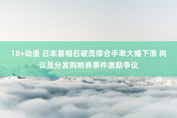 18+动漫 日本首相石破茂撑合手率大幅下滑 向议员分发购物券事件激励争议