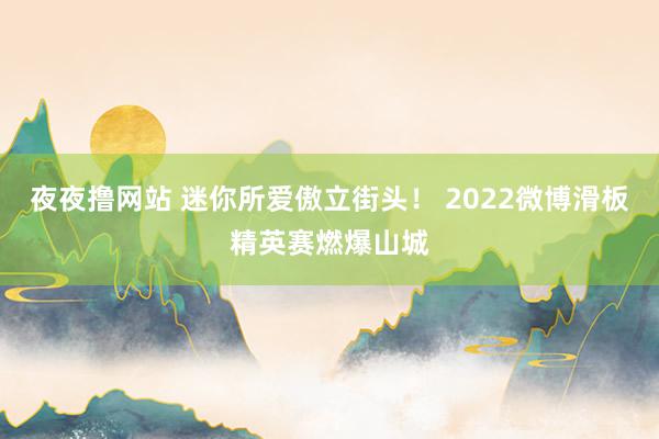 夜夜撸网站 迷你所爱傲立街头！ 2022微博滑板精英赛燃爆山城