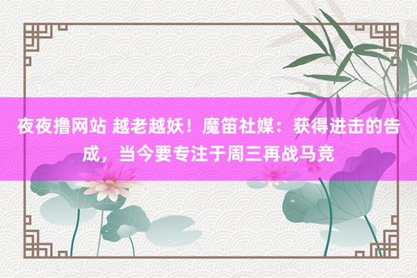 夜夜撸网站 越老越妖！魔笛社媒：获得进击的告成，当今要专注于周三再战马竞