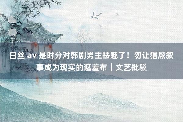 白丝 av 是时分对韩剧男主祛魅了！勿让猖厥叙事成为现实的遮羞布｜文艺批驳