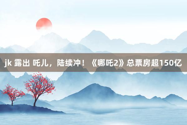 jk 露出 吒儿，陆续冲！《哪吒2》总票房超150亿