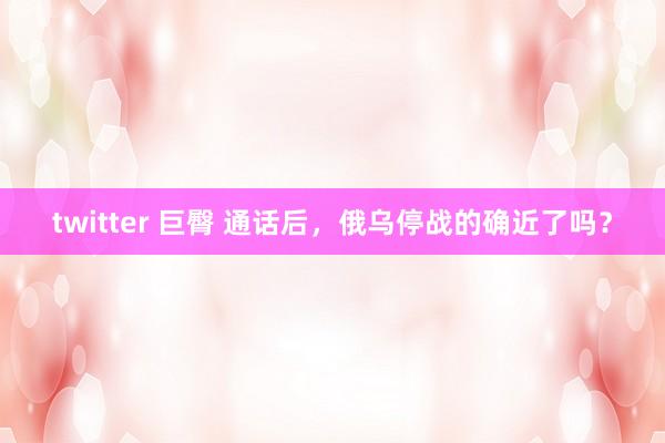twitter 巨臀 通话后，俄乌停战的确近了吗？