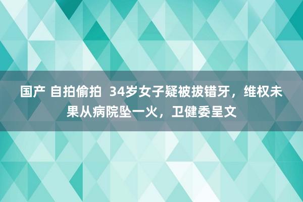国产 自拍偷拍  34岁女子疑被拔错牙，维权未果从病院坠一火，卫健委呈文