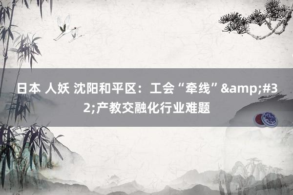 日本 人妖 沈阳和平区：工会“牵线”&#32;产教交融化行业难题