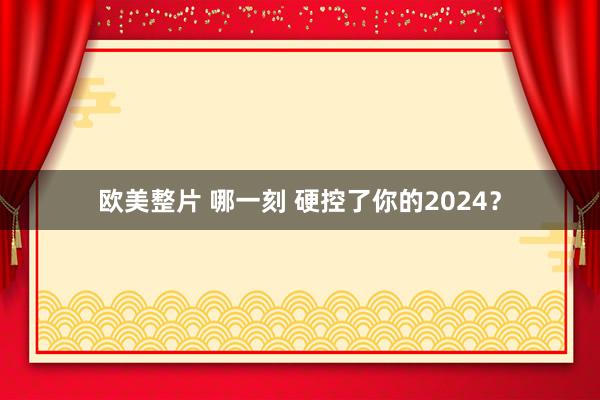 欧美整片 哪一刻 硬控了你的2024？