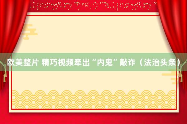 欧美整片 精巧视频牵出“内鬼”敲诈（法治头条）