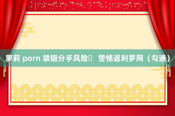 萝莉 porn 禁锢分手风险  警惕返利罗网（勾通）