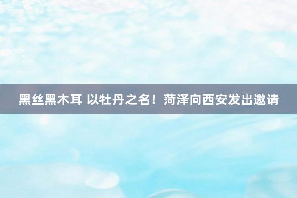 黑丝黑木耳 以牡丹之名！菏泽向西安发出邀请