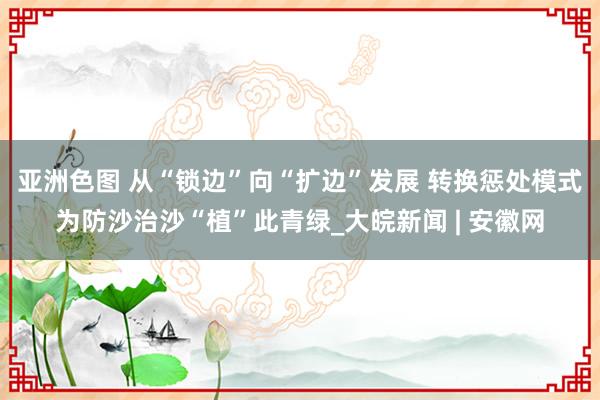亚洲色图 从“锁边”向“扩边”发展 转换惩处模式为防沙治沙“植”此青绿_大皖新闻 | 安徽网