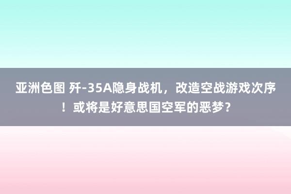 亚洲色图 歼-35A隐身战机，改造空战游戏次序！或将是好意思国空军的恶梦？