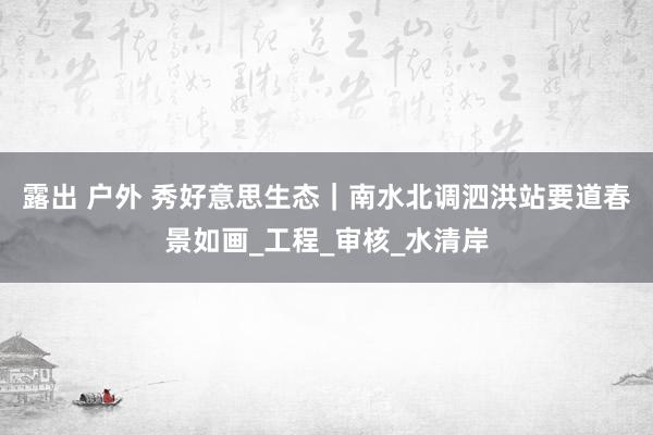 露出 户外 秀好意思生态｜南水北调泗洪站要道春景如画_工程_审核_水清岸