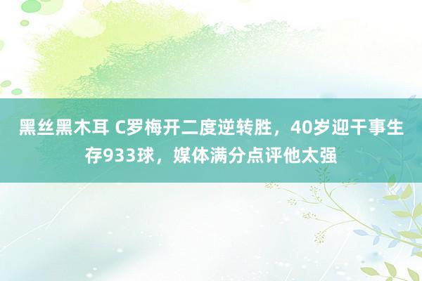 黑丝黑木耳 C罗梅开二度逆转胜，40岁迎干事生存933球，媒体满分点评他太强