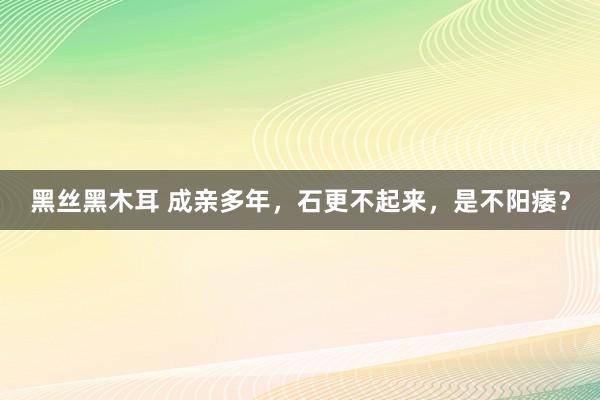 黑丝黑木耳 成亲多年，石更不起来，是不阳痿？