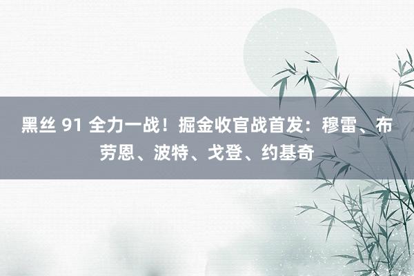 黑丝 91 全力一战！掘金收官战首发：穆雷、布劳恩、波特、戈登、约基奇