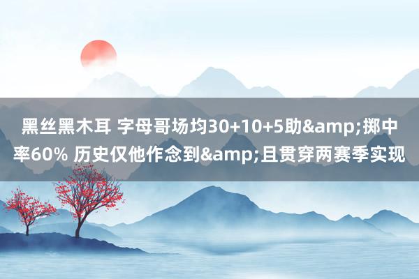 黑丝黑木耳 字母哥场均30+10+5助&掷中率60% 历史仅他作念到&且贯穿两赛季实现