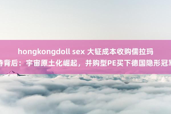 hongkongdoll sex 大钲成本收购儒拉玛特背后：宇宙原土化崛起，并购型PE买下德国隐形冠军