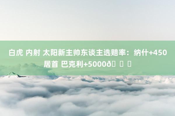 白虎 内射 太阳新主帅东谈主选赔率：纳什+450居首 巴克利+5000😂