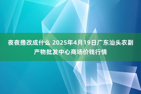 夜夜撸改成什么 2025年4月19日广东汕头农副产物批发中心商场价钱行情
