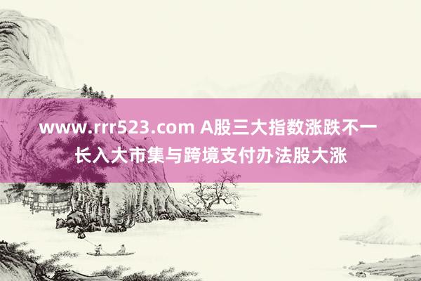 www.rrr523.com A股三大指数涨跌不一 长入大市集与跨境支付办法股大涨